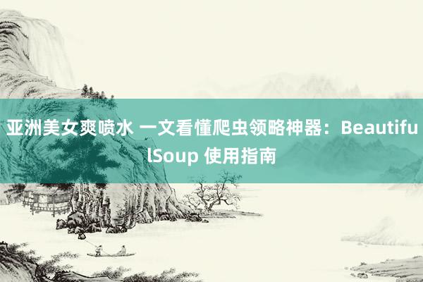 亚洲美女爽喷水 一文看懂爬虫领略神器：BeautifulSoup 使用指南